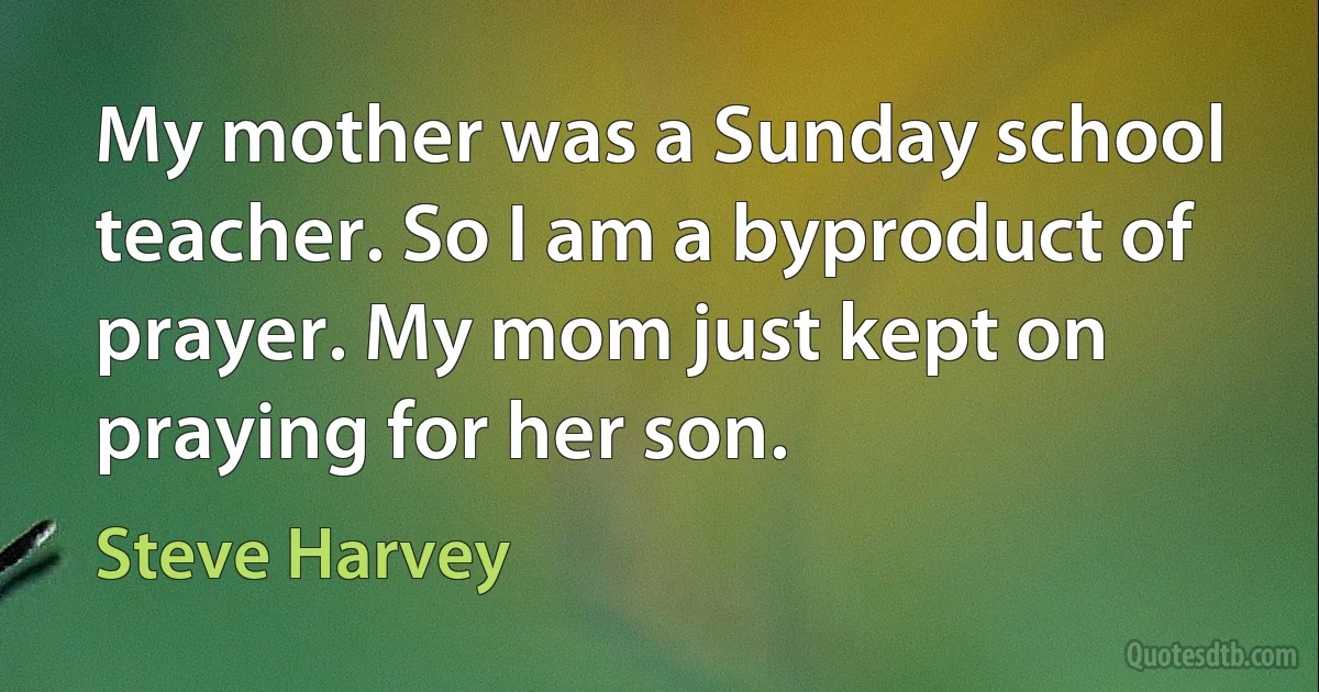 My mother was a Sunday school teacher. So I am a byproduct of prayer. My mom just kept on praying for her son. (Steve Harvey)