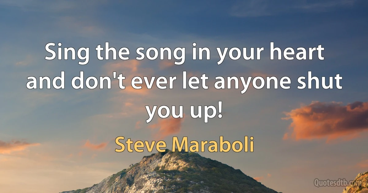 Sing the song in your heart and don't ever let anyone shut you up! (Steve Maraboli)