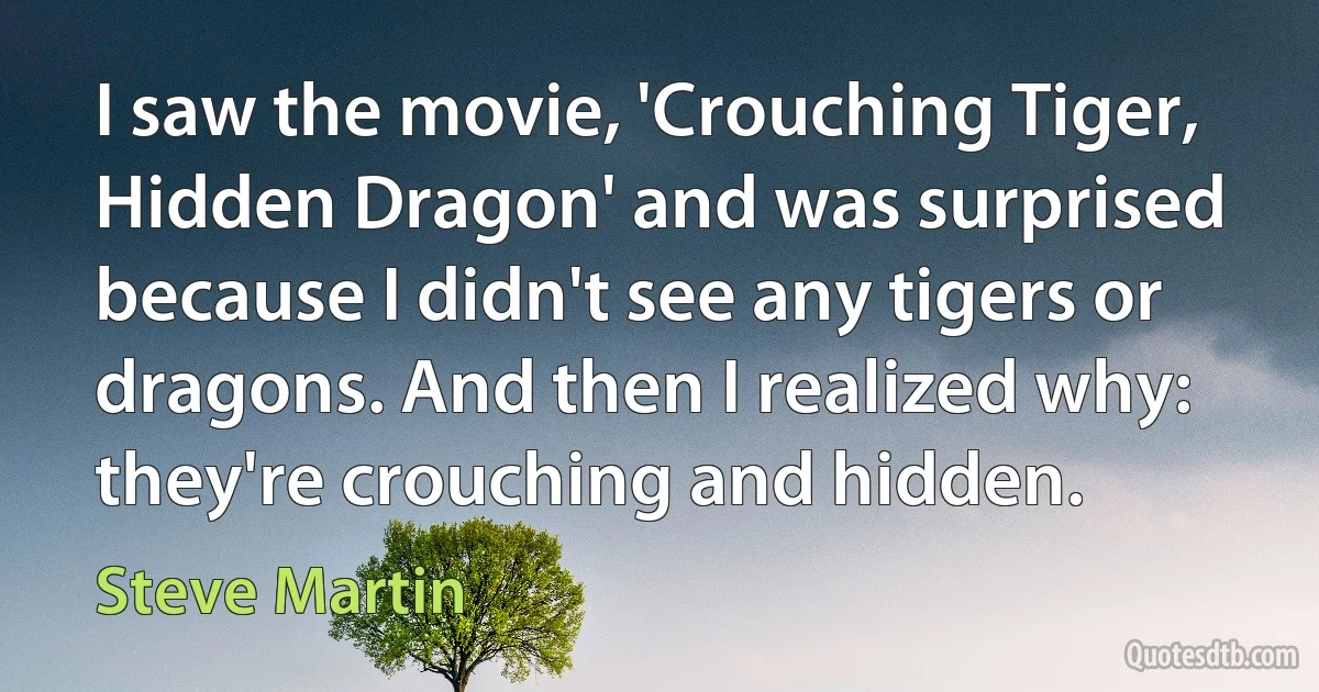 I saw the movie, 'Crouching Tiger, Hidden Dragon' and was surprised because I didn't see any tigers or dragons. And then I realized why: they're crouching and hidden. (Steve Martin)