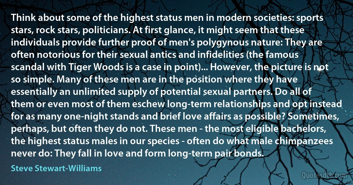 Think about some of the highest status men in modern societies: sports stars, rock stars, politicians. At first glance, it might seem that these individuals provide further proof of men's polygynous nature: They are often notorious for their sexual antics and infidelities (the famous scandal with Tiger Woods is a case in point)... However, the picture is not so simple. Many of these men are in the position where they have essentially an unlimited supply of potential sexual partners. Do all of them or even most of them eschew long-term relationships and opt instead for as many one-night stands and brief love affairs as possible? Sometimes, perhaps, but often they do not. These men - the most eligible bachelors, the highest status males in our species - often do what male chimpanzees never do: They fall in love and form long-term pair bonds. (Steve Stewart-Williams)