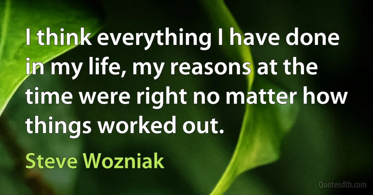 I think everything I have done in my life, my reasons at the time were right no matter how things worked out. (Steve Wozniak)