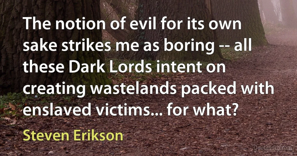 The notion of evil for its own sake strikes me as boring -- all these Dark Lords intent on creating wastelands packed with enslaved victims... for what? (Steven Erikson)