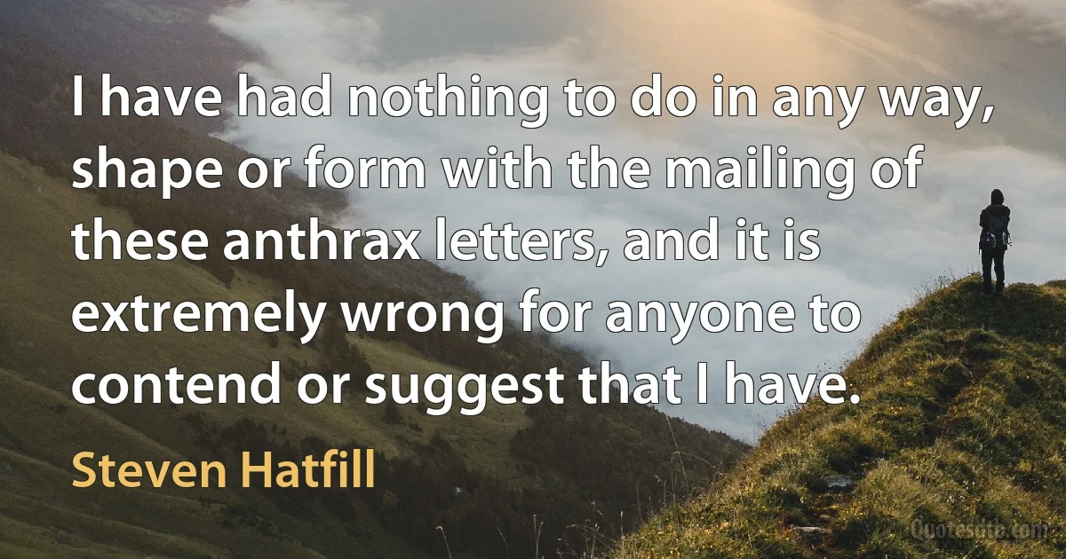 I have had nothing to do in any way, shape or form with the mailing of these anthrax letters, and it is extremely wrong for anyone to contend or suggest that I have. (Steven Hatfill)