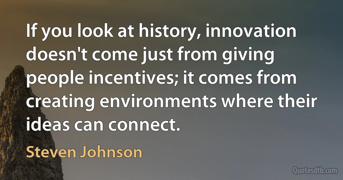 If you look at history, innovation doesn't come just from giving people incentives; it comes from creating environments where their ideas can connect. (Steven Johnson)