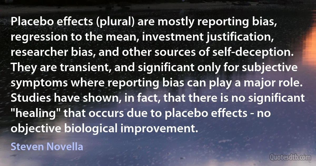 Placebo effects (plural) are mostly reporting bias, regression to the mean, investment justification, researcher bias, and other sources of self-deception. They are transient, and significant only for subjective symptoms where reporting bias can play a major role. Studies have shown, in fact, that there is no significant "healing" that occurs due to placebo effects - no objective biological improvement. (Steven Novella)