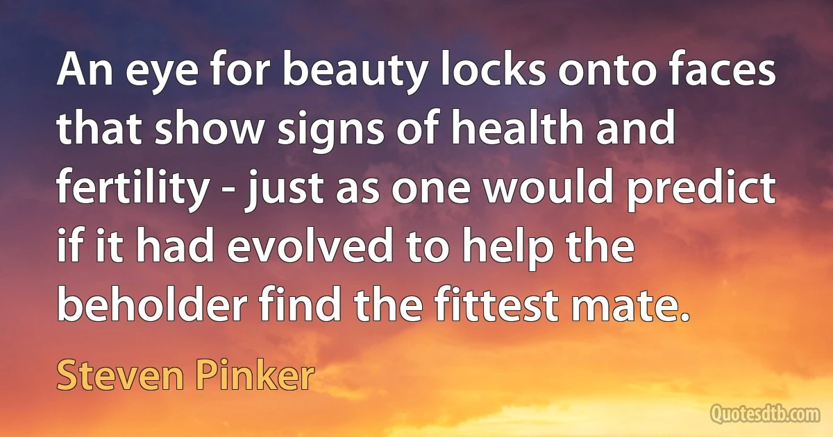 An eye for beauty locks onto faces that show signs of health and fertility - just as one would predict if it had evolved to help the beholder find the fittest mate. (Steven Pinker)