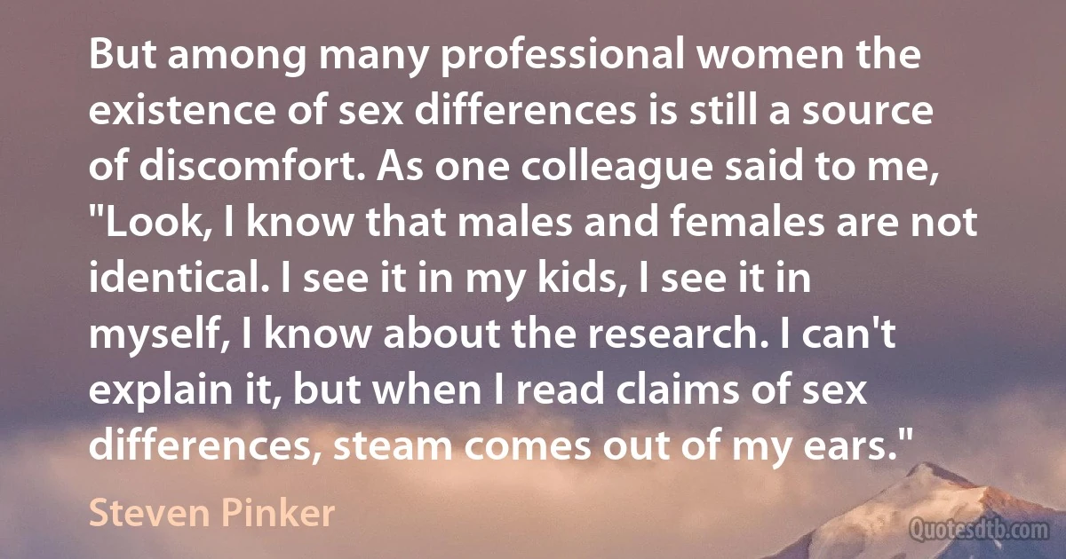 But among many professional women the existence of sex differences is still a source of discomfort. As one colleague said to me, "Look, I know that males and females are not identical. I see it in my kids, I see it in myself, I know about the research. I can't explain it, but when I read claims of sex differences, steam comes out of my ears." (Steven Pinker)