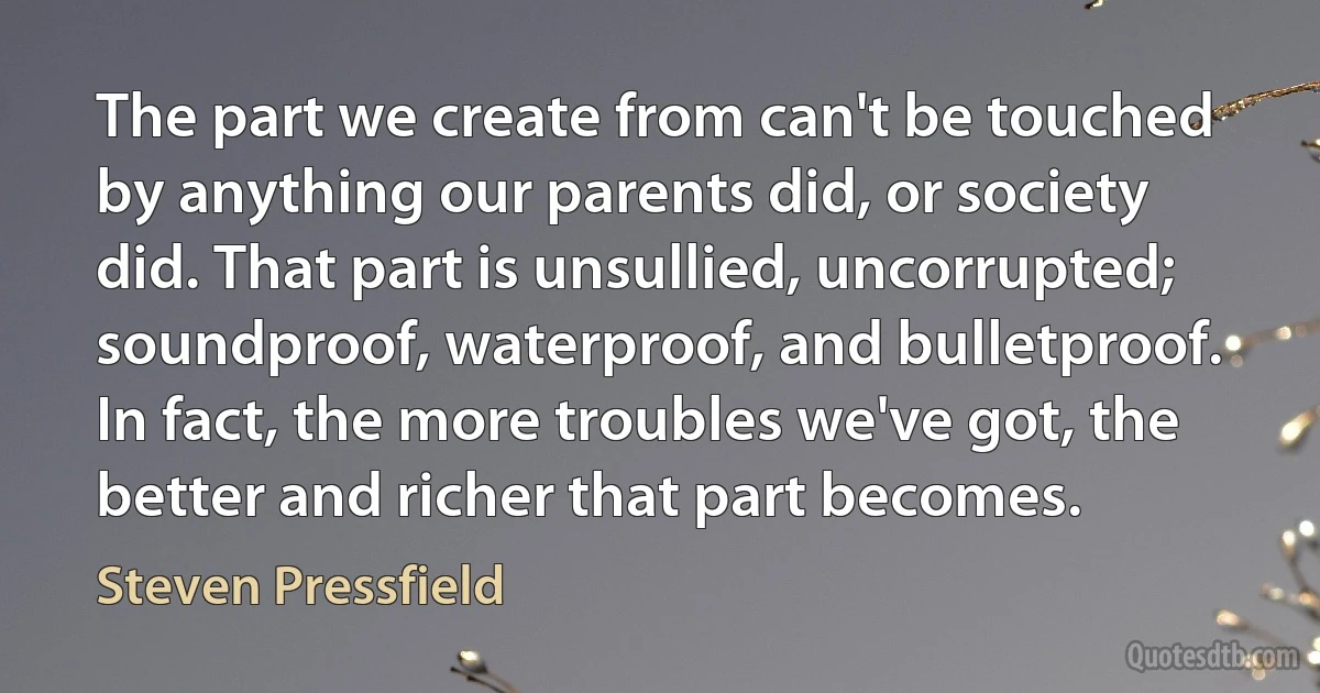 The part we create from can't be touched by anything our parents did, or society did. That part is unsullied, uncorrupted; soundproof, waterproof, and bulletproof. In fact, the more troubles we've got, the better and richer that part becomes. (Steven Pressfield)