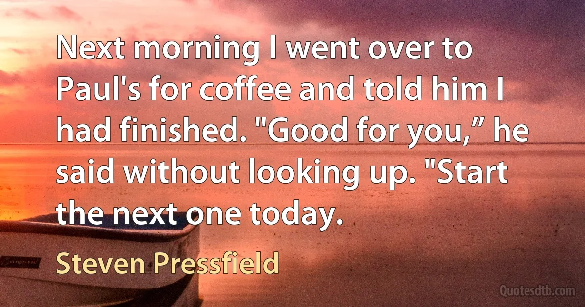 Next morning I went over to Paul's for coffee and told him I had finished. "Good for you,” he said without looking up. "Start the next one today. (Steven Pressfield)