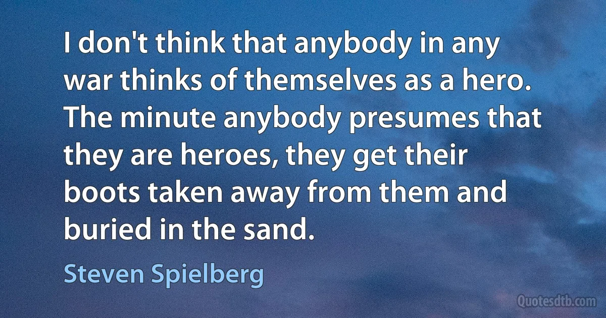 I don't think that anybody in any war thinks of themselves as a hero. The minute anybody presumes that they are heroes, they get their boots taken away from them and buried in the sand. (Steven Spielberg)