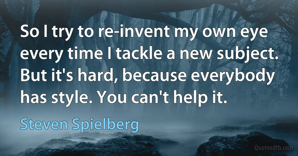 So I try to re-invent my own eye every time I tackle a new subject. But it's hard, because everybody has style. You can't help it. (Steven Spielberg)