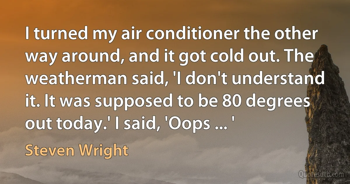 I turned my air conditioner the other way around, and it got cold out. The weatherman said, 'I don't understand it. It was supposed to be 80 degrees out today.' I said, 'Oops ... ' (Steven Wright)