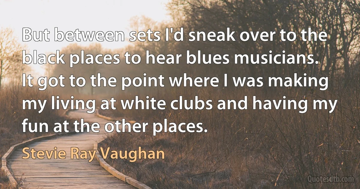 But between sets I'd sneak over to the black places to hear blues musicians. It got to the point where I was making my living at white clubs and having my fun at the other places. (Stevie Ray Vaughan)