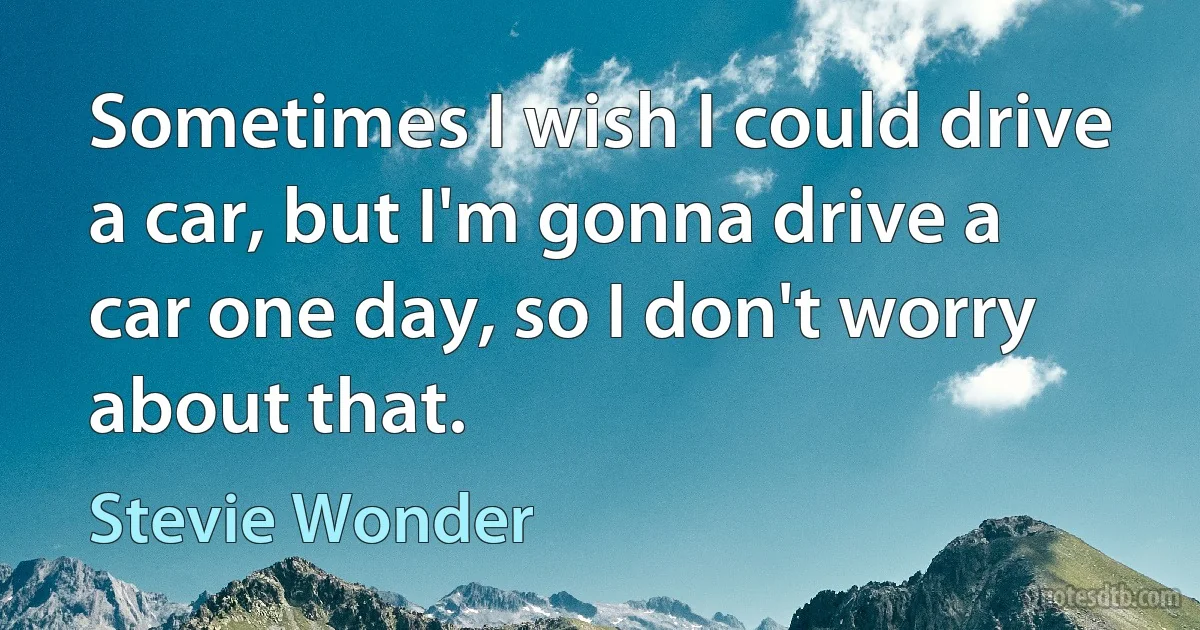 Sometimes I wish I could drive a car, but I'm gonna drive a car one day, so I don't worry about that. (Stevie Wonder)