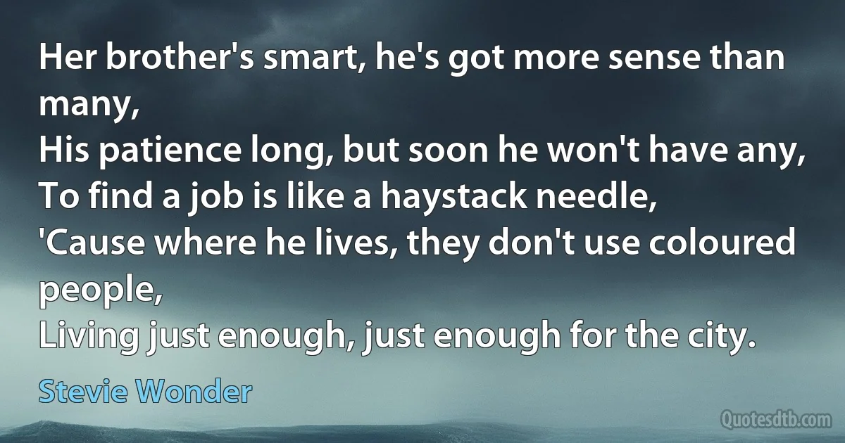 Her brother's smart, he's got more sense than many,
His patience long, but soon he won't have any,
To find a job is like a haystack needle,
'Cause where he lives, they don't use coloured people,
Living just enough, just enough for the city. (Stevie Wonder)