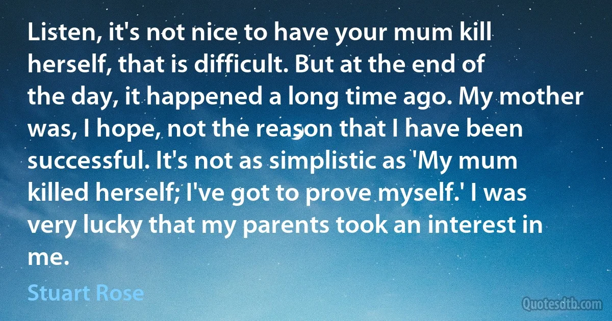 Listen, it's not nice to have your mum kill herself, that is difficult. But at the end of the day, it happened a long time ago. My mother was, I hope, not the reason that I have been successful. It's not as simplistic as 'My mum killed herself; I've got to prove myself.' I was very lucky that my parents took an interest in me. (Stuart Rose)