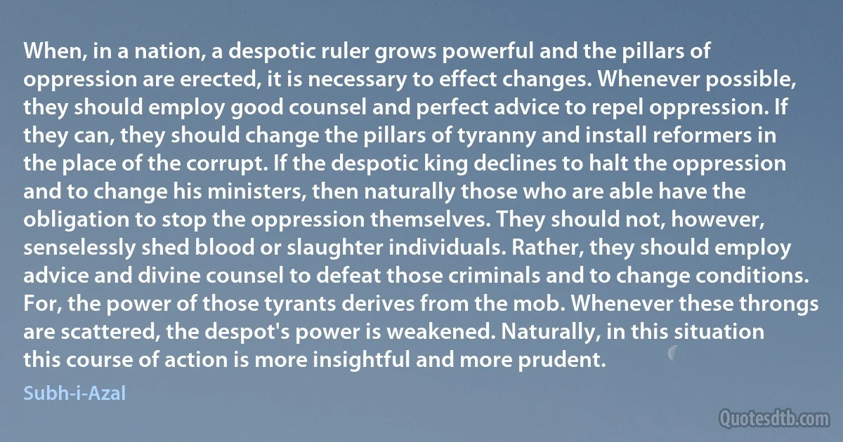 When, in a nation, a despotic ruler grows powerful and the pillars of oppression are erected, it is necessary to effect changes. Whenever possible, they should employ good counsel and perfect advice to repel oppression. If they can, they should change the pillars of tyranny and install reformers in the place of the corrupt. If the despotic king declines to halt the oppression and to change his ministers, then naturally those who are able have the obligation to stop the oppression themselves. They should not, however, senselessly shed blood or slaughter individuals. Rather, they should employ advice and divine counsel to defeat those criminals and to change conditions. For, the power of those tyrants derives from the mob. Whenever these throngs are scattered, the despot's power is weakened. Naturally, in this situation this course of action is more insightful and more prudent. (Subh-i-Azal)