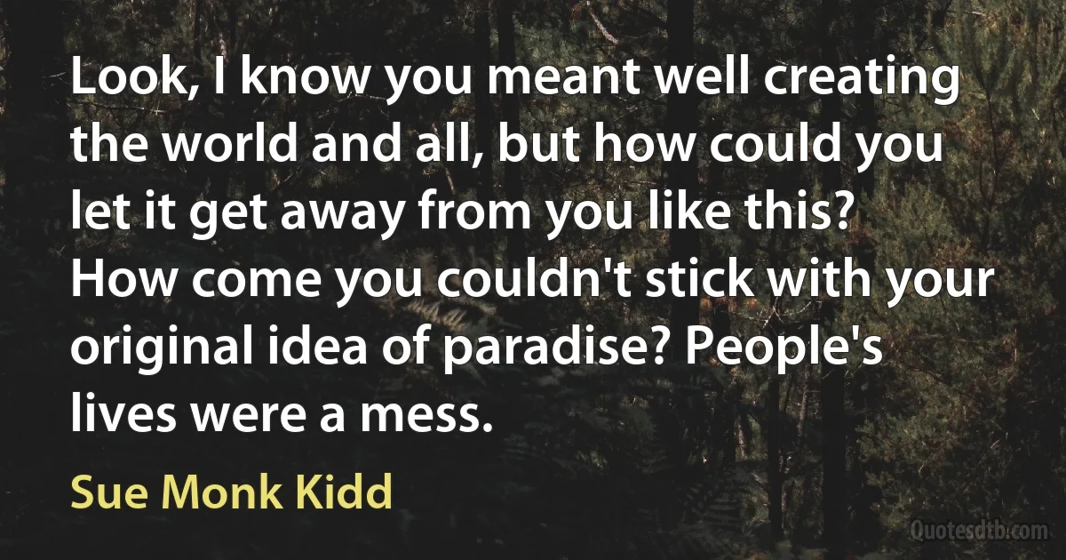 Look, I know you meant well creating the world and all, but how could you let it get away from you like this? How come you couldn't stick with your original idea of paradise? People's lives were a mess. (Sue Monk Kidd)