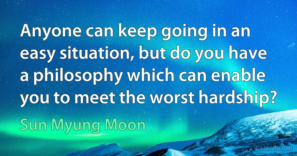 Anyone can keep going in an easy situation, but do you have a philosophy which can enable you to meet the worst hardship? (Sun Myung Moon)