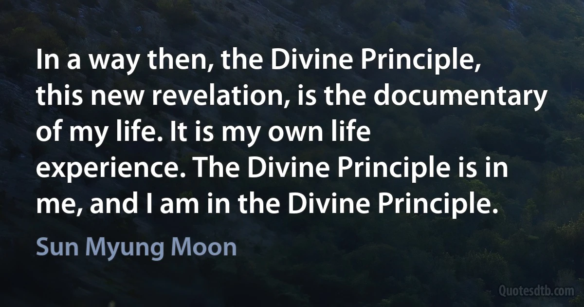 In a way then, the Divine Principle, this new revelation, is the documentary of my life. It is my own life experience. The Divine Principle is in me, and I am in the Divine Principle. (Sun Myung Moon)