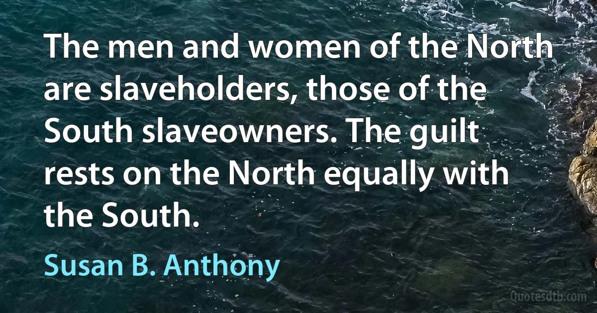 The men and women of the North are slaveholders, those of the South slaveowners. The guilt rests on the North equally with the South. (Susan B. Anthony)