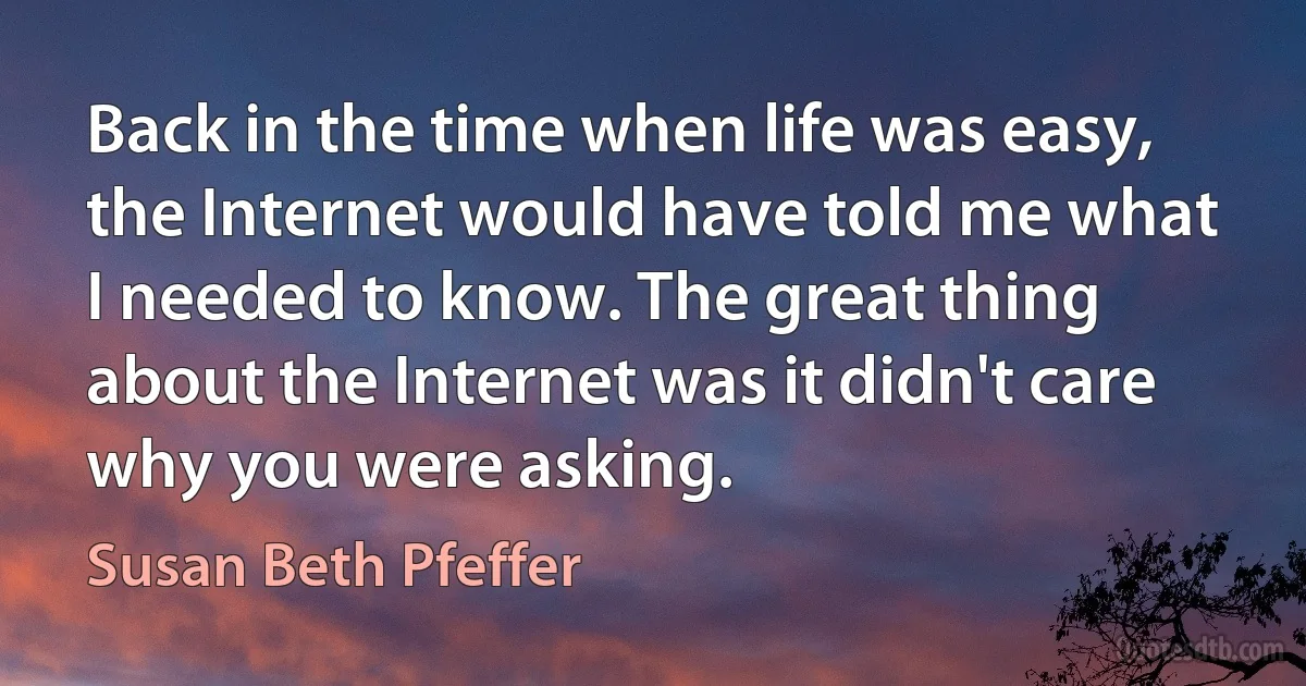 Back in the time when life was easy, the Internet would have told me what I needed to know. The great thing about the Internet was it didn't care why you were asking. (Susan Beth Pfeffer)