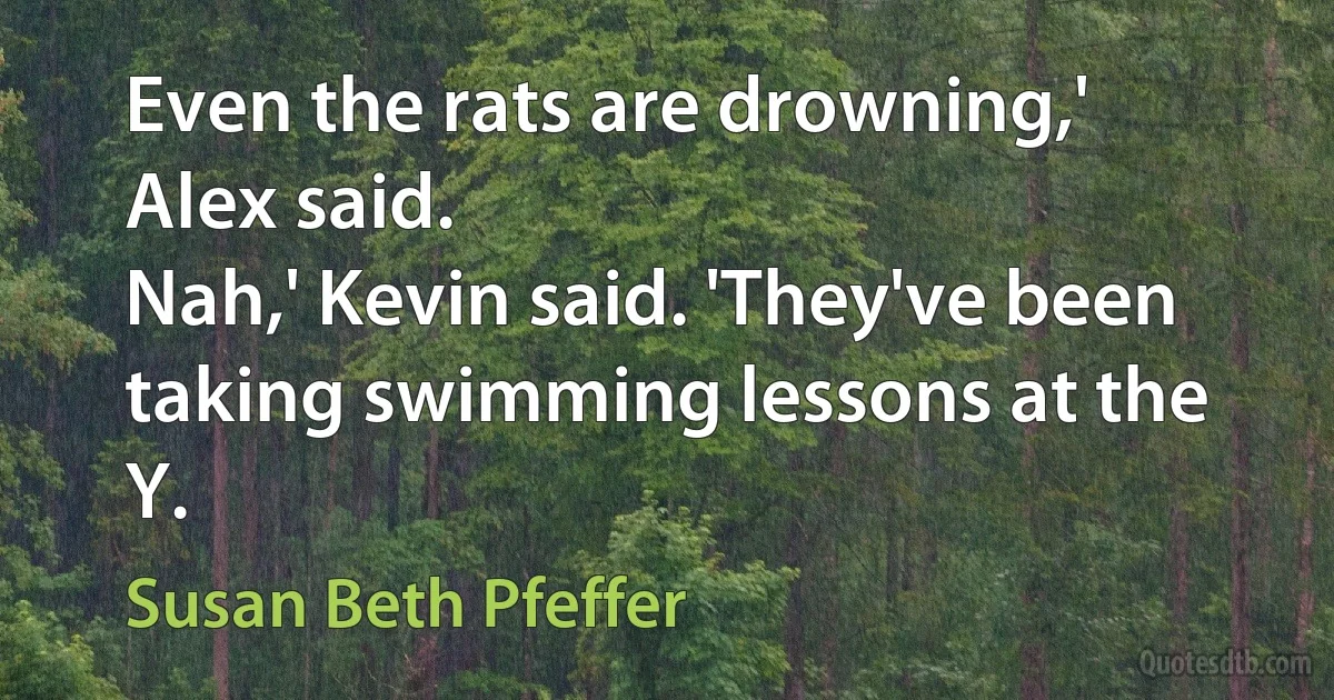 Even the rats are drowning,' Alex said.
Nah,' Kevin said. 'They've been taking swimming lessons at the Y. (Susan Beth Pfeffer)