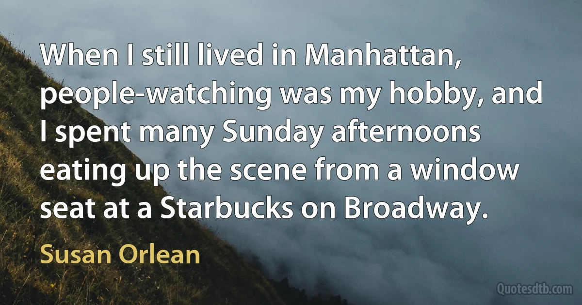 When I still lived in Manhattan, people-watching was my hobby, and I spent many Sunday afternoons eating up the scene from a window seat at a Starbucks on Broadway. (Susan Orlean)