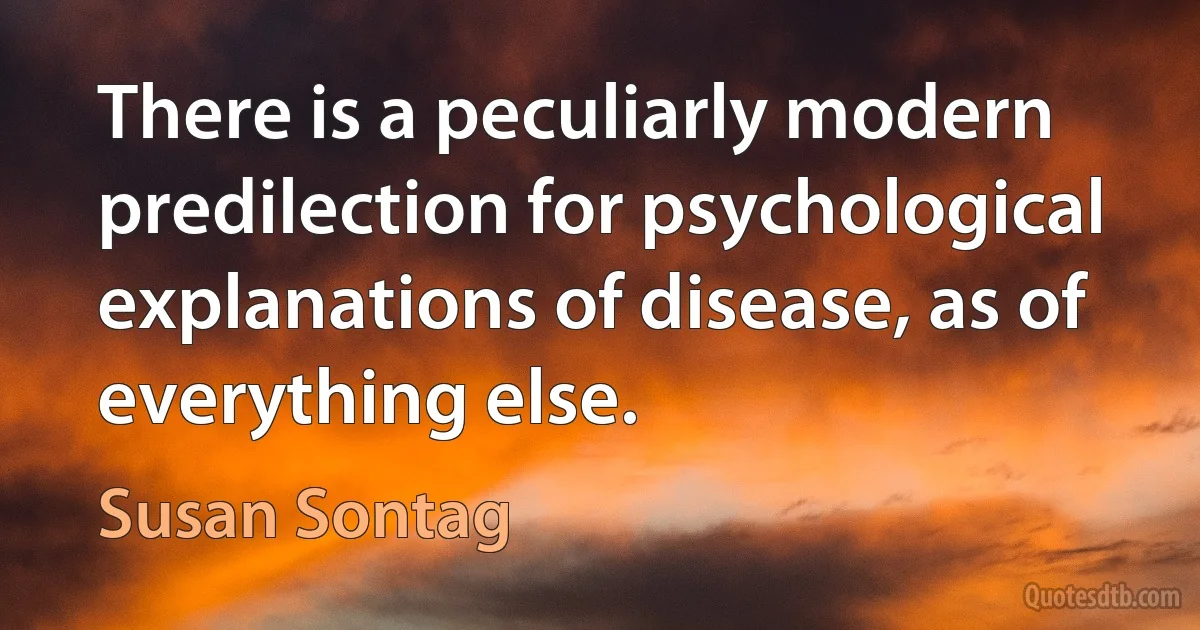 There is a peculiarly modern predilection for psychological explanations of disease, as of everything else. (Susan Sontag)