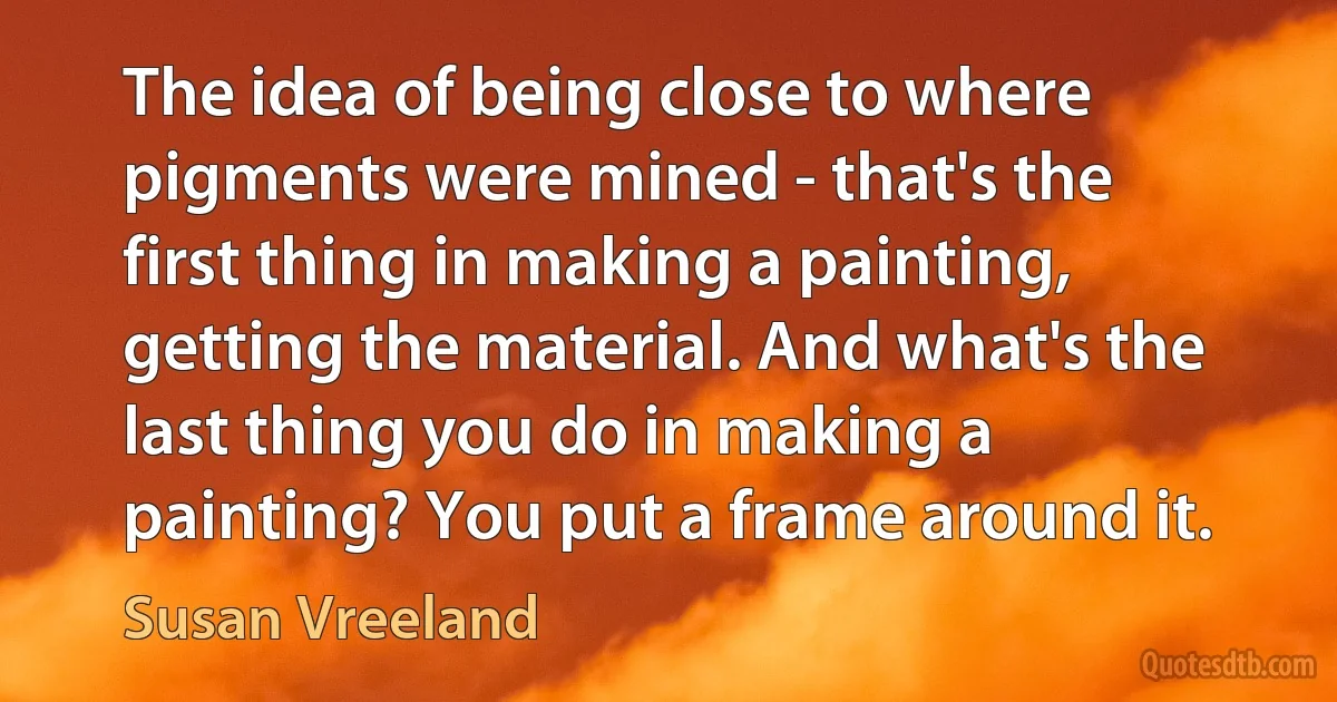 The idea of being close to where pigments were mined - that's the first thing in making a painting, getting the material. And what's the last thing you do in making a painting? You put a frame around it. (Susan Vreeland)