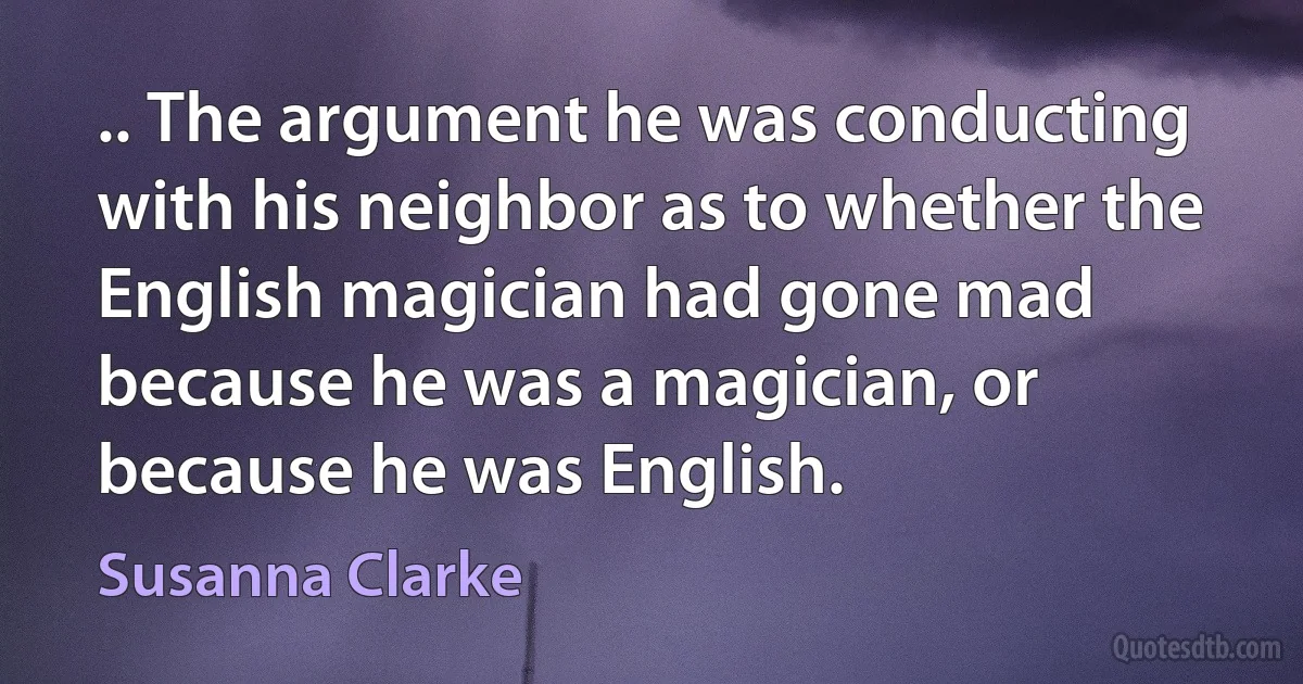 .. The argument he was conducting with his neighbor as to whether the English magician had gone mad because he was a magician, or because he was English. (Susanna Clarke)