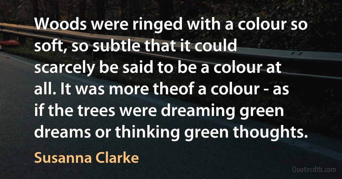 Woods were ringed with a colour so soft, so subtle that it could scarcely be said to be a colour at all. It was more theof a colour - as if the trees were dreaming green dreams or thinking green thoughts. (Susanna Clarke)