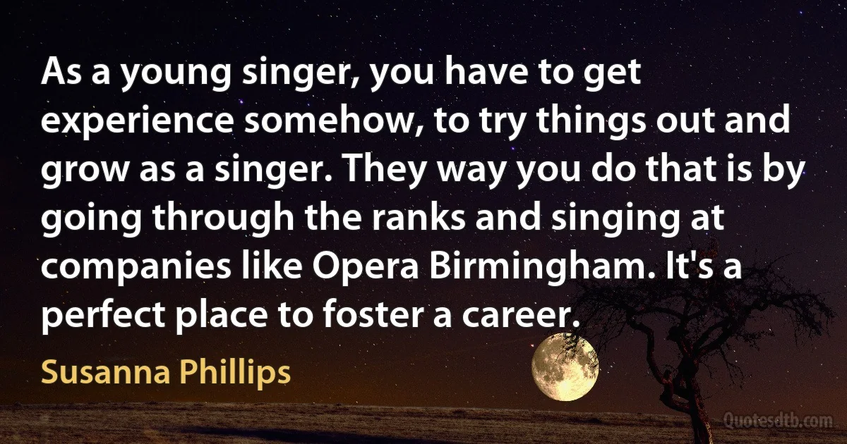 As a young singer, you have to get experience somehow, to try things out and grow as a singer. They way you do that is by going through the ranks and singing at companies like Opera Birmingham. It's a perfect place to foster a career. (Susanna Phillips)