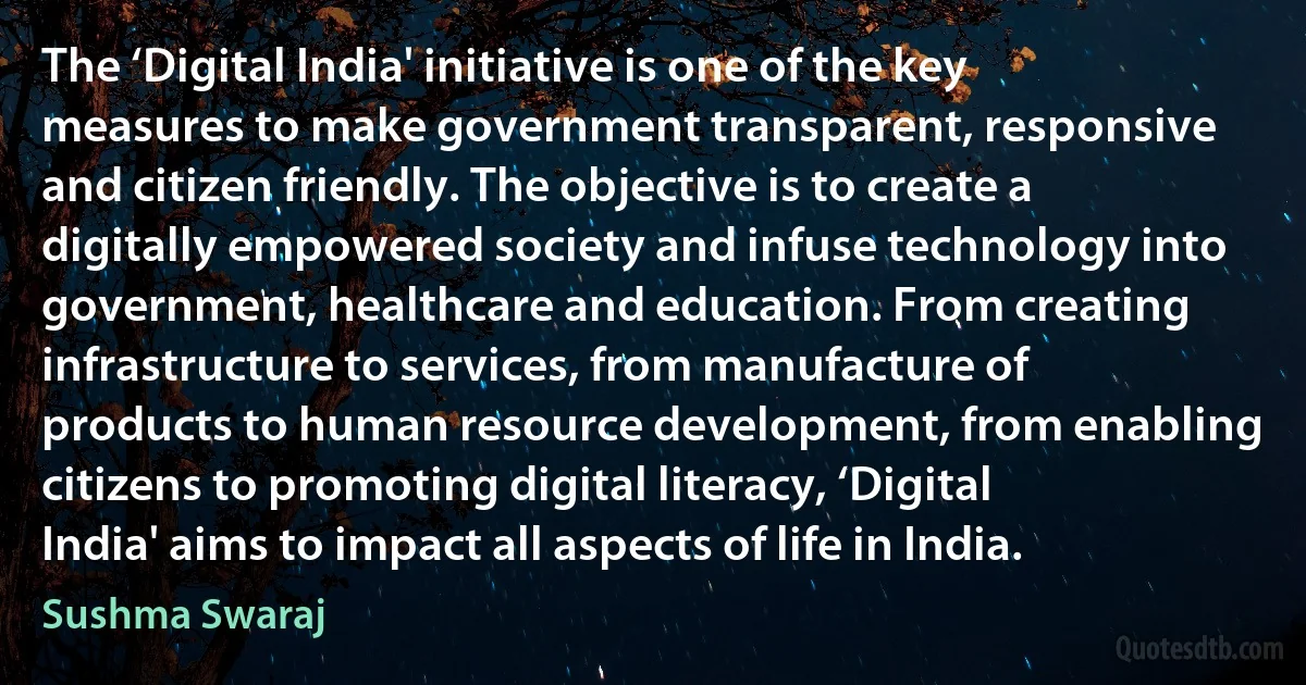 The ‘Digital India' initiative is one of the key measures to make government transparent, responsive and citizen friendly. The objective is to create a digitally empowered society and infuse technology into government, healthcare and education. From creating infrastructure to services, from manufacture of products to human resource development, from enabling citizens to promoting digital literacy, ‘Digital India' aims to impact all aspects of life in India. (Sushma Swaraj)