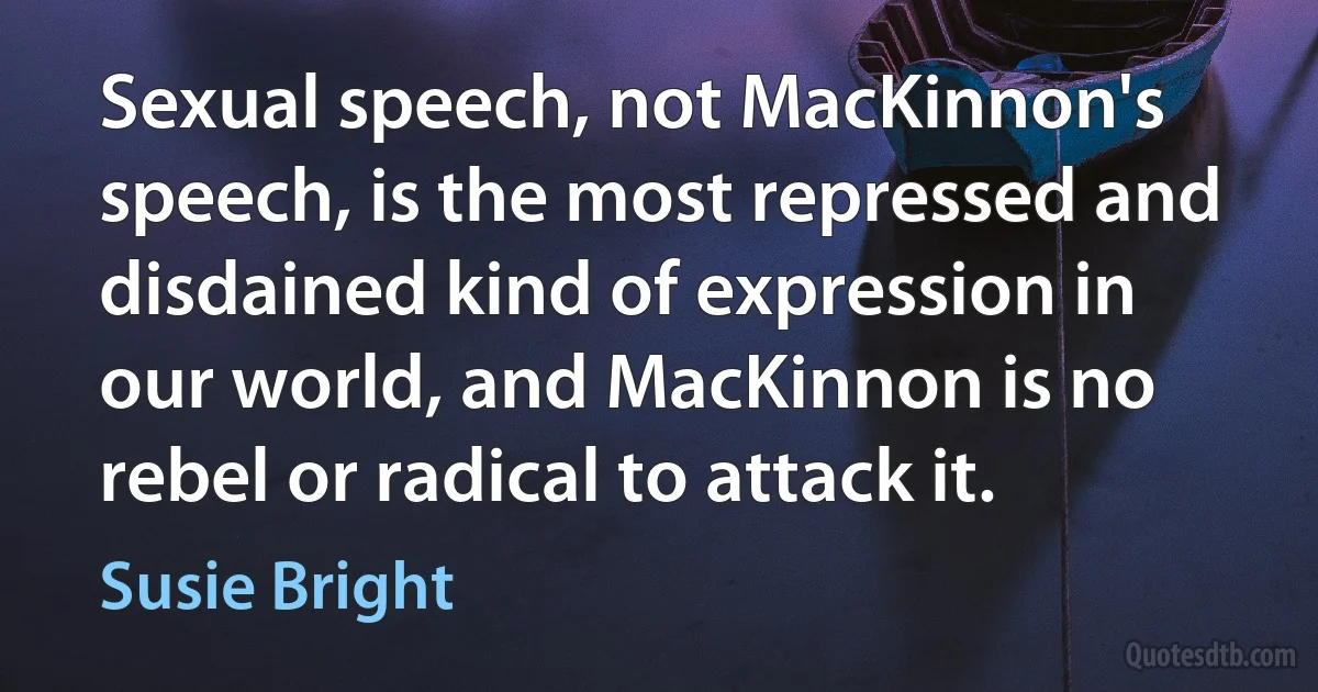 Sexual speech, not MacKinnon's speech, is the most repressed and disdained kind of expression in our world, and MacKinnon is no rebel or radical to attack it. (Susie Bright)