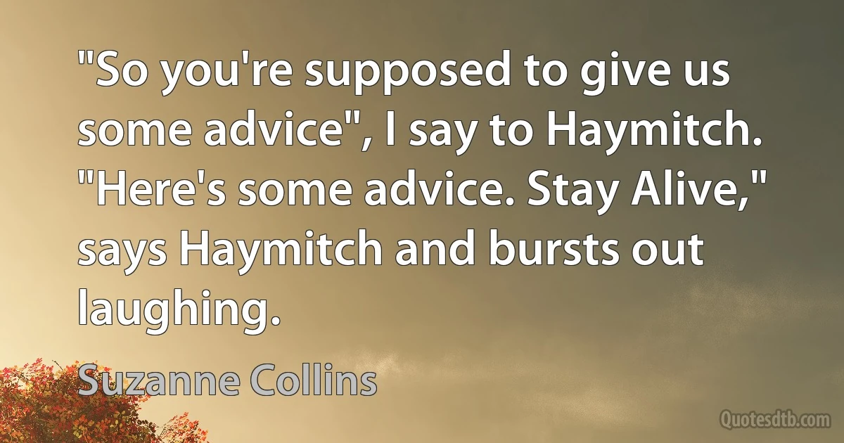 "So you're supposed to give us some advice", I say to Haymitch.
"Here's some advice. Stay Alive," says Haymitch and bursts out laughing. (Suzanne Collins)