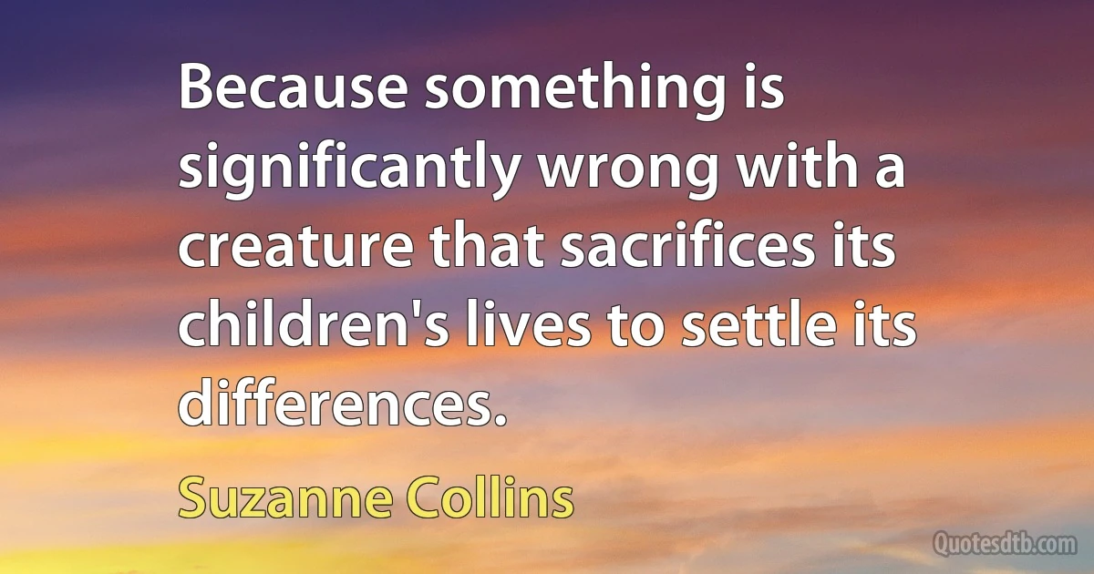 Because something is significantly wrong with a creature that sacrifices its children's lives to settle its differences. (Suzanne Collins)