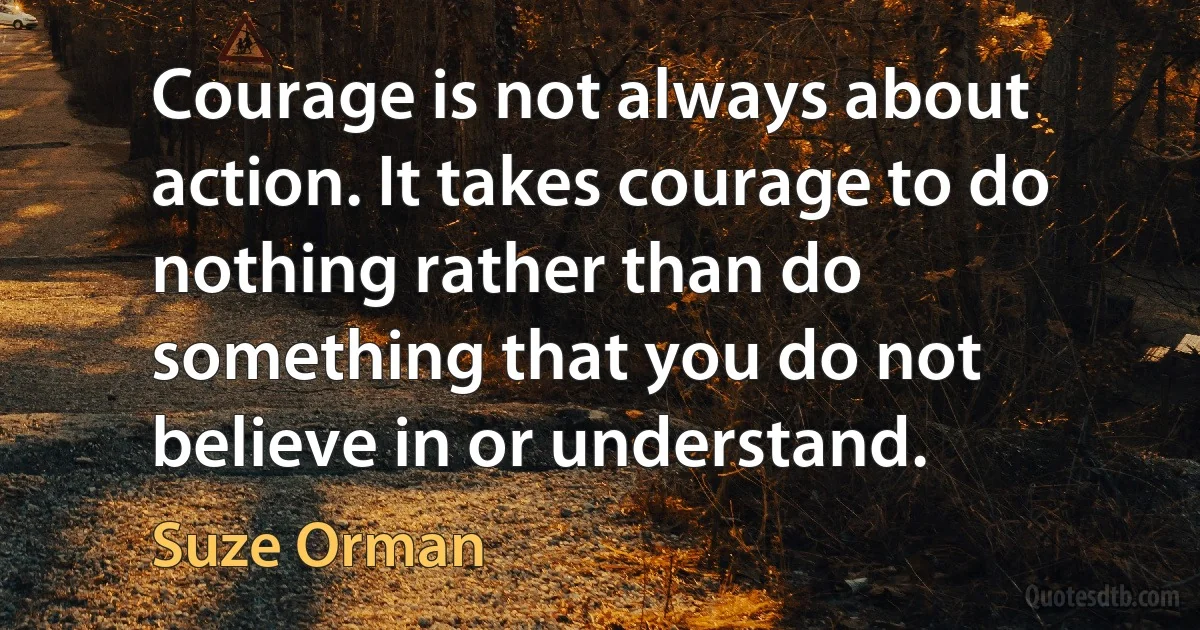 Courage is not always about action. It takes courage to do nothing rather than do something that you do not believe in or understand. (Suze Orman)