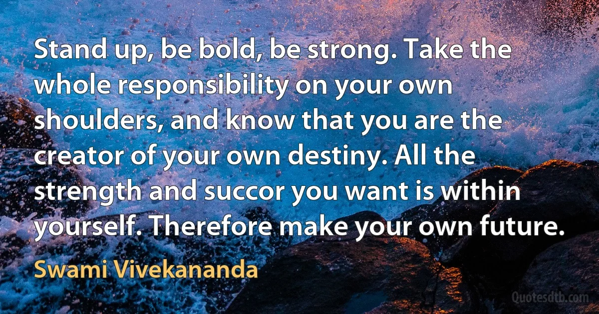 Stand up, be bold, be strong. Take the whole responsibility on your own shoulders, and know that you are the creator of your own destiny. All the strength and succor you want is within yourself. Therefore make your own future. (Swami Vivekananda)