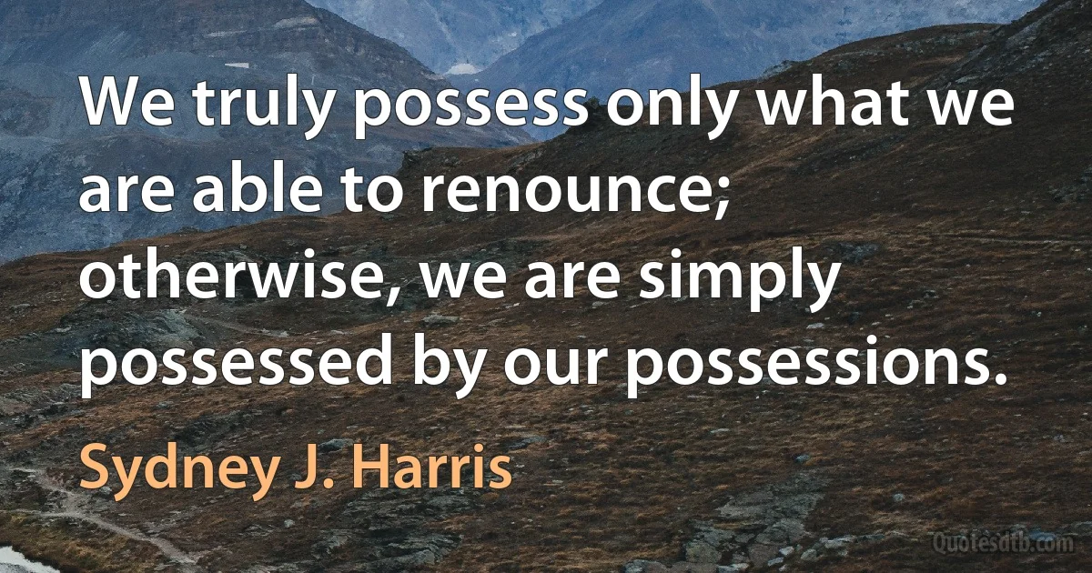 We truly possess only what we are able to renounce; otherwise, we are simply possessed by our possessions. (Sydney J. Harris)