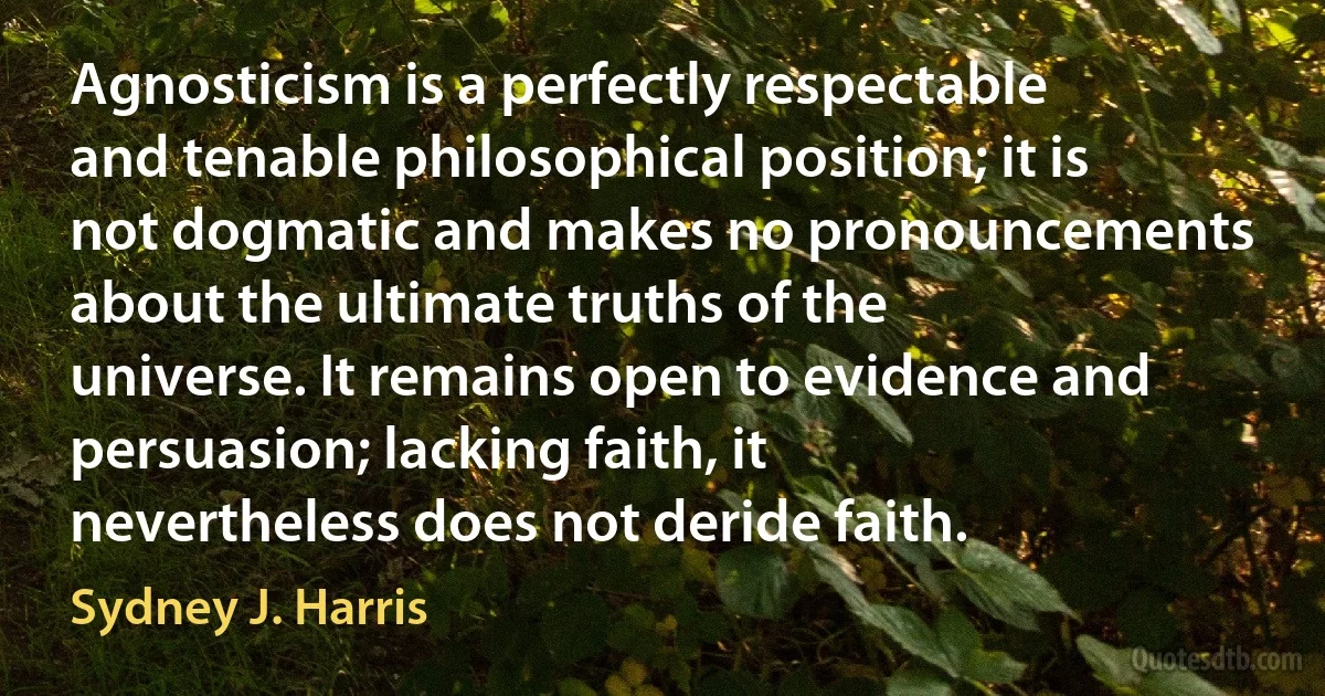 Agnosticism is a perfectly respectable and tenable philosophical position; it is not dogmatic and makes no pronouncements about the ultimate truths of the universe. It remains open to evidence and persuasion; lacking faith, it nevertheless does not deride faith. (Sydney J. Harris)