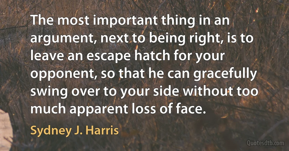 The most important thing in an argument, next to being right, is to leave an escape hatch for your opponent, so that he can gracefully swing over to your side without too much apparent loss of face. (Sydney J. Harris)