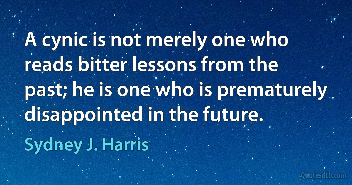 A cynic is not merely one who reads bitter lessons from the past; he is one who is prematurely disappointed in the future. (Sydney J. Harris)