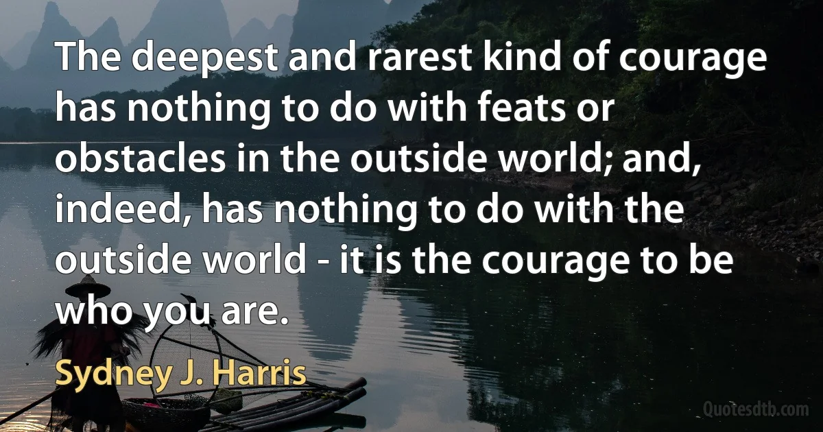 The deepest and rarest kind of courage has nothing to do with feats or obstacles in the outside world; and, indeed, has nothing to do with the outside world - it is the courage to be who you are. (Sydney J. Harris)