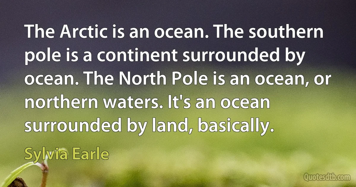 The Arctic is an ocean. The southern pole is a continent surrounded by ocean. The North Pole is an ocean, or northern waters. It's an ocean surrounded by land, basically. (Sylvia Earle)