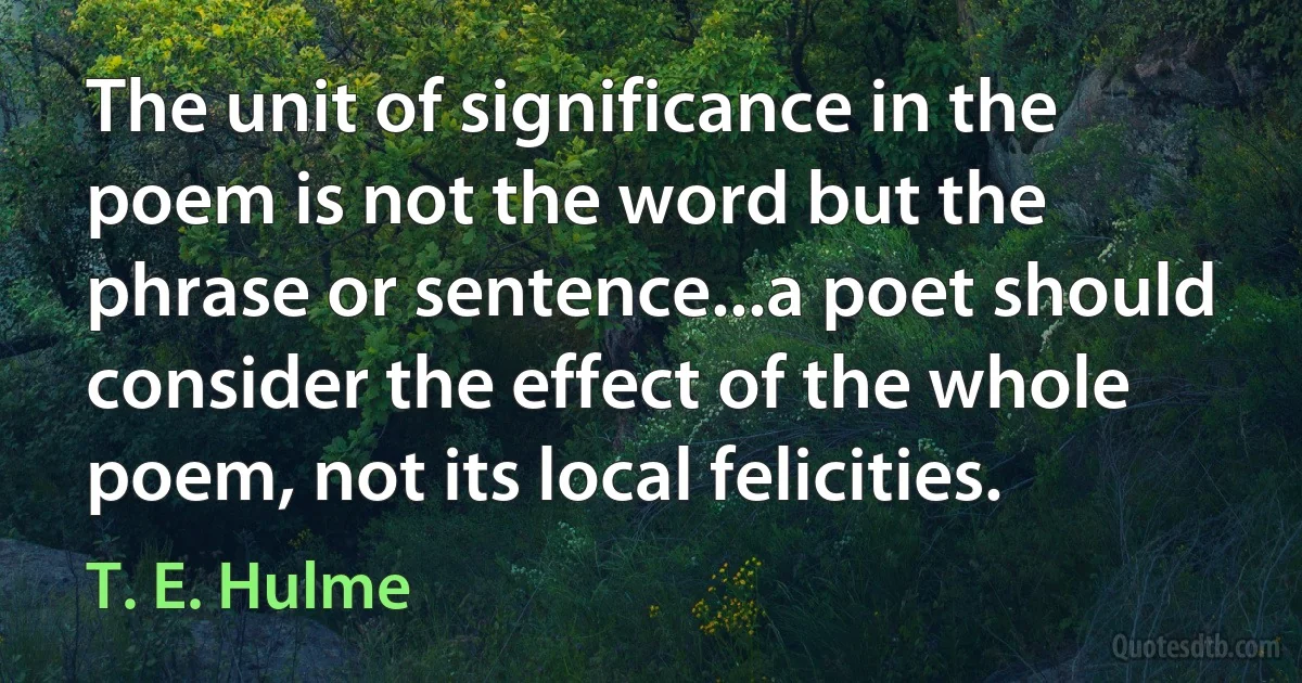 The unit of significance in the poem is not the word but the phrase or sentence...a poet should consider the effect of the whole poem, not its local felicities. (T. E. Hulme)