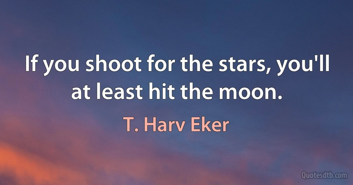 If you shoot for the stars, you'll at least hit the moon. (T. Harv Eker)