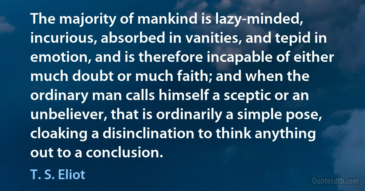 The majority of mankind is lazy-minded, incurious, absorbed in vanities, and tepid in emotion, and is therefore incapable of either much doubt or much faith; and when the ordinary man calls himself a sceptic or an unbeliever, that is ordinarily a simple pose, cloaking a disinclination to think anything out to a conclusion. (T. S. Eliot)