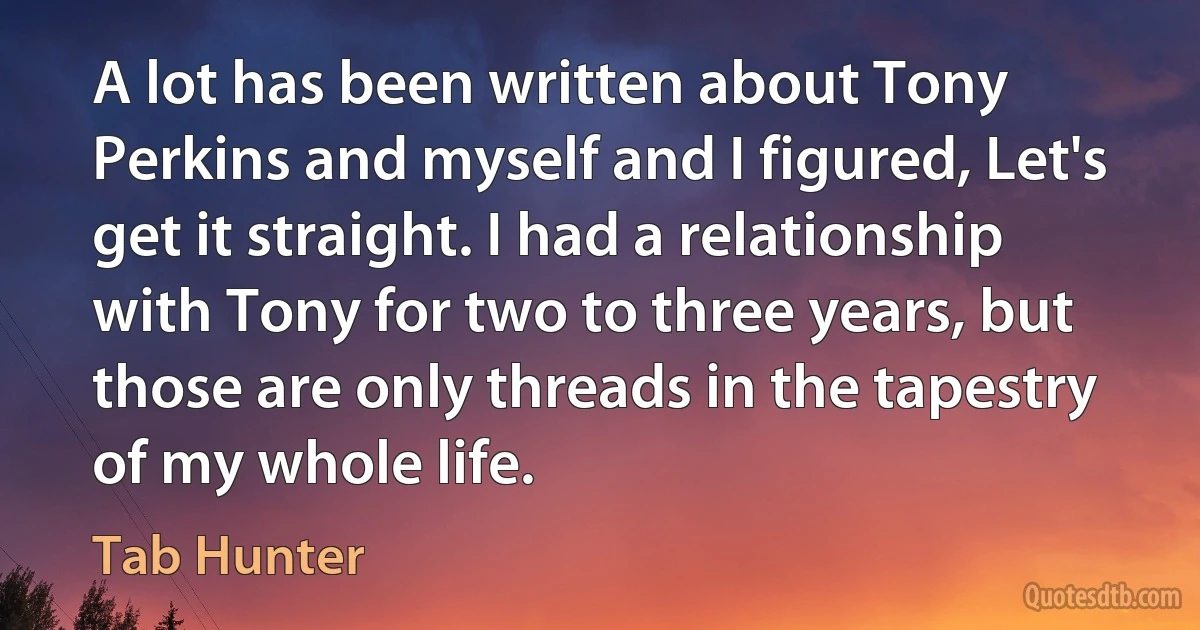 A lot has been written about Tony Perkins and myself and I figured, Let's get it straight. I had a relationship with Tony for two to three years, but those are only threads in the tapestry of my whole life. (Tab Hunter)