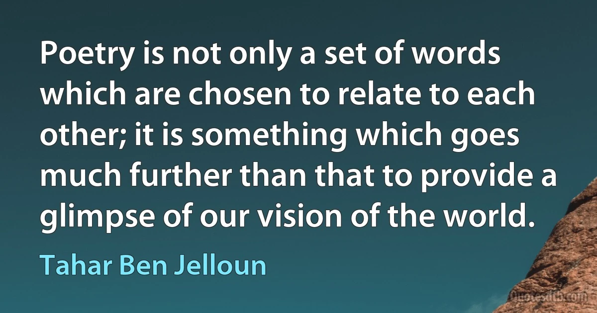 Poetry is not only a set of words which are chosen to relate to each other; it is something which goes much further than that to provide a glimpse of our vision of the world. (Tahar Ben Jelloun)